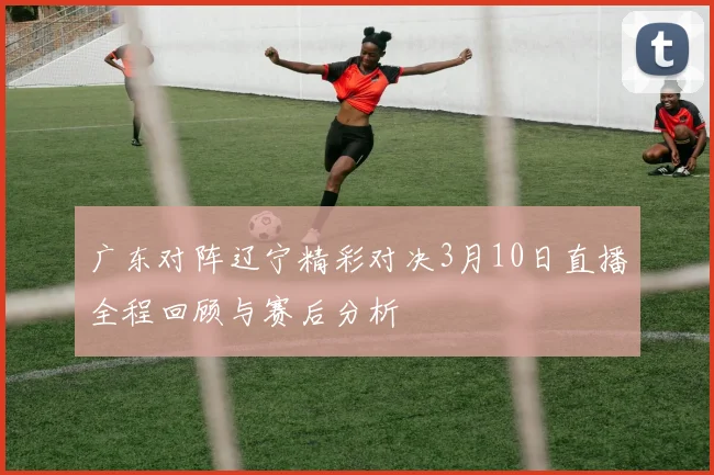 广东对阵辽宁精彩对决3月10日直播全程回顾与赛后分析