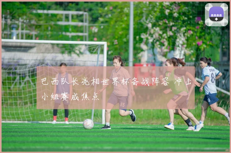 巴西队长亮相世界杯备战阵容 冲击小组赛成焦点