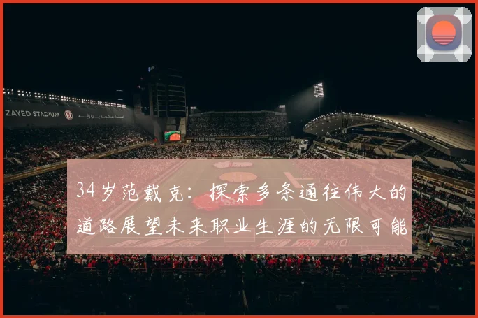 34岁范戴克：探索多条通往伟大的道路展望未来职业生涯的无限可能