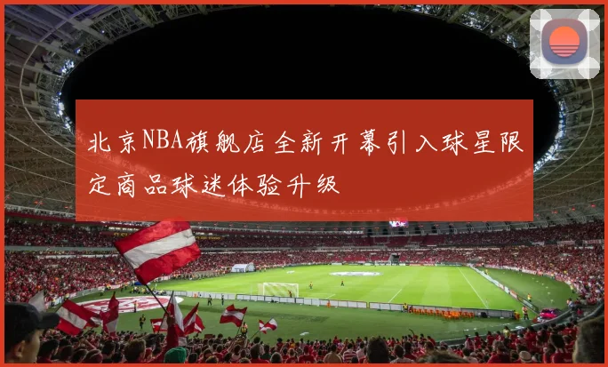 北京NBA旗舰店全新开幕引入球星限定商品球迷体验升级