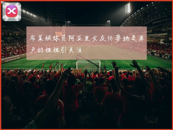 布莱顿球员阿亚里女友怀孕她是库卢的姐姐引关注