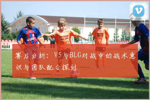 赛后分析：V5与BLG对战中的战术意识与团队配合探讨
