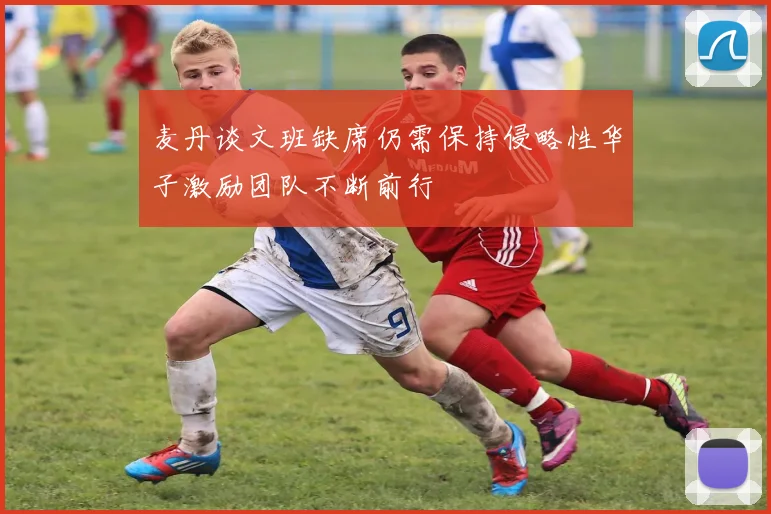 麦丹谈文班缺席仍需保持侵略性华子激励团队不断前行