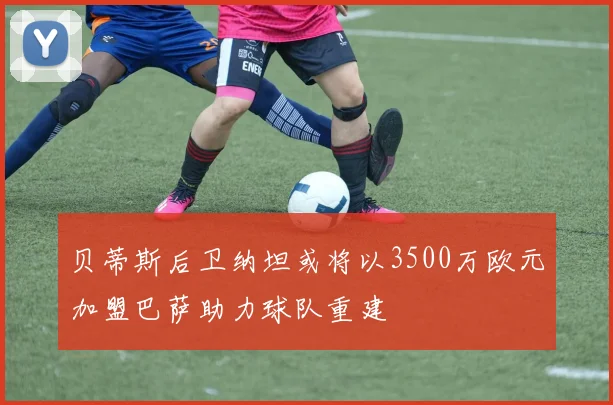 贝蒂斯后卫纳坦或将以3500万欧元加盟巴萨助力球队重建