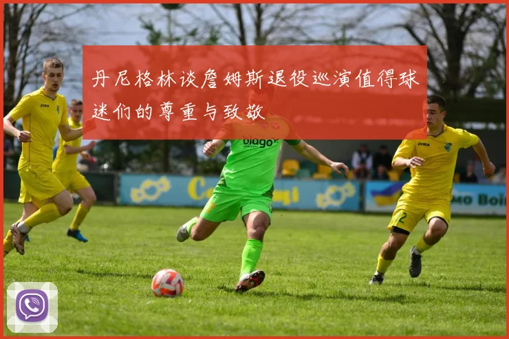 丹尼格林谈詹姆斯退役巡演值得球迷们的尊重与致敬