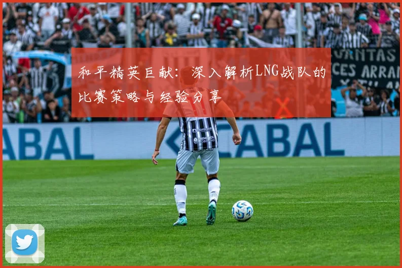 和平精英巨献：深入解析LNG战队的比赛策略与经验分享
