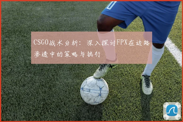 CSGO战术分析：深入探讨FPX在边路渗透中的策略与执行